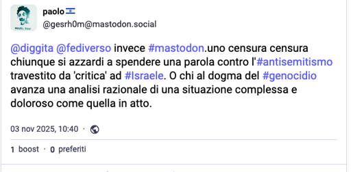 na schermata di un post su una piattaforma di social media, probabilmente X/Twitter, con un tema di colore blu. Il post è scritto da un utente con un'icona del profilo che mostra un personaggio stilizzato. Il post contiene del testo.
Il nome utente è "paolo" seguito da un simbolo blu. L'account completo è "gesrh0m[@]mastodon.social". Il testo del post è: "diggita [@]fediverso invece mastodon.social chiunque si azzardi a spendere una parola contro l'#antisemitismo travestito da 'critica' ad #Israele. O chi al dogma del #genocidio avanza una analisi razionale come quella in atto." In basso al post ci sono i dettagli del post: "03 nov 2025, 10:40" e icone per "1 boost" e "0 preferiti".