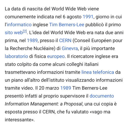 L'immagine mostra un testo in italiano che descrive la nascita del World Wide Web. Il testo inizia con la data di nascita del World Wide Web, indicata come il 6 agosto 1991, quando l'informatico inglese Tim Berners-Lee pubblicò il primo sito web. Viene spiegato che l'idea del World Wide Web era nata due anni prima, nel 1989, presso il CERN (Consiglio Europeo per la Ricerca Nucleare) di Ginevra, il più importante laboratorio di fisica europeo. Berners-Lee era stato colpito da come alcuni colleghi italiani trasmettevano informazioni tramite linea telefonica da un piano all'altro dell'istituto visualizzando informazioni tramite video. Il 20 marzo 1989, Berners-Lee presentò al proprio supervisore il documento "Information Management: a Proposal", una copia del quale è esposta presso il CERN e fu valutato come "vago ma interessante".