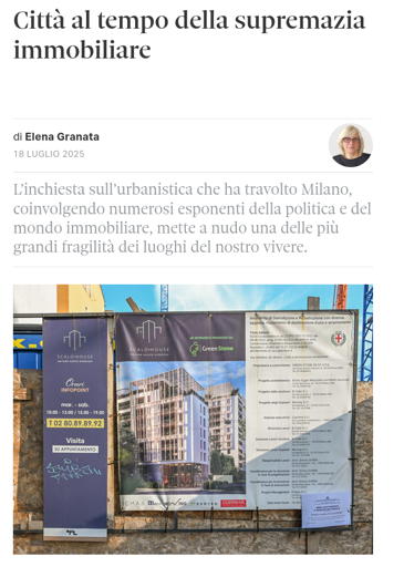 Città al tempo della supremazia immobiliare

di Elena Granata

18 Luglio 2025
Elena Granata, autore di Città Nuova

L’inchiesta sull’urbanistica che ha travolto Milano, coinvolgendo numerosi esponenti della politica e del mondo immobiliare, mette a nudo una delle più grandi fragilità dei luoghi del nostro vivere.

